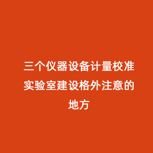 三個儀器設(shè)備計量校準(zhǔn)實驗室建設(shè)格外注意的地方